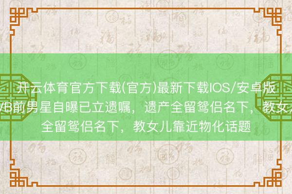 开云体育官方下载(官方)最新下载IOS/安卓版/手机版APP TVB前男星自曝已立遗嘱，遗产全留鸳侣名下，教女儿靠近物化话题