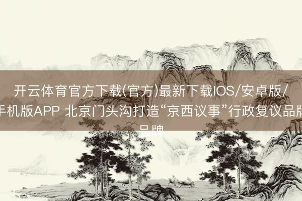 开云体育官方下载(官方)最新下载IOS/安卓版/手机版APP 北京门头沟打造“京西议事”行政复议品牌
