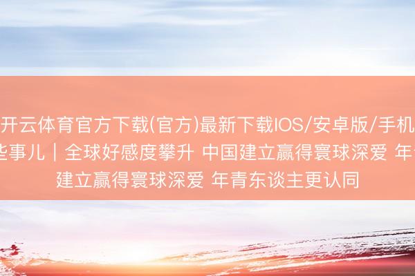 开云体育官方下载(官方)最新下载IOS/安卓版/手机版APP 中国那些事儿|全球好感度攀升 中国建立赢得寰球深爱 年青东谈主更认同
