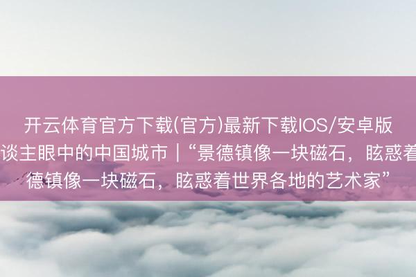 开云体育官方下载(官方)最新下载IOS/安卓版/手机版APP 番邦东谈主眼中的中国城市｜“景德镇像一块磁石，眩惑着世界各地的艺术家”