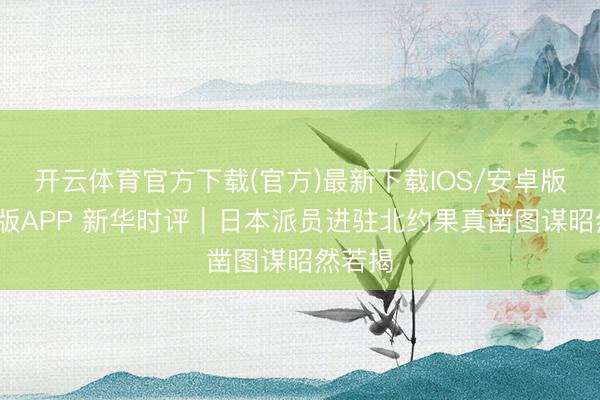 开云体育官方下载(官方)最新下载IOS/安卓版/手机版APP 新华时评｜日本派员进驻北约果真凿图谋昭然若揭