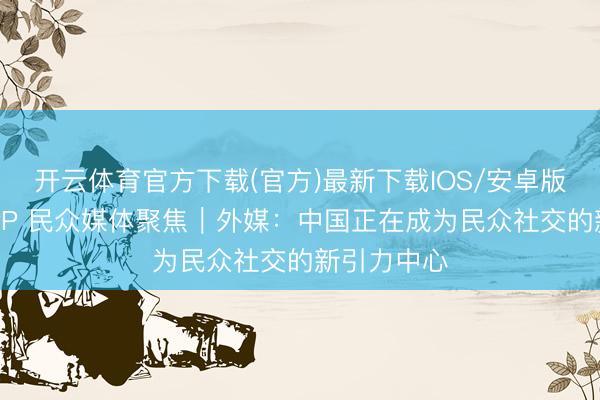开云体育官方下载(官方)最新下载IOS/安卓版/手机版APP 民众媒体聚焦|外媒:中国正在成为民众社交的新引力中心