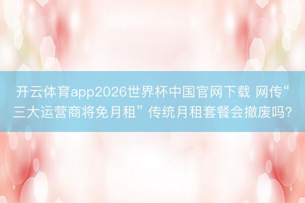开云体育app2026世界杯中国官网下载 网传“三大运营商将免月租” 传统月租套餐会撤废吗？