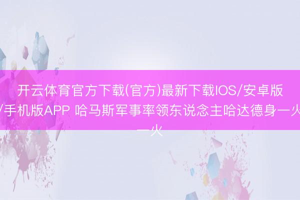 开云体育官方下载(官方)最新下载IOS/安卓版/手机版APP 哈马斯军事率领东说念主哈达德身一火