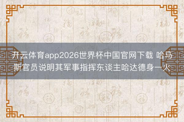 开云体育app2026世界杯中国官网下载 哈马斯官员说明其军事指挥东谈主哈达德身一火