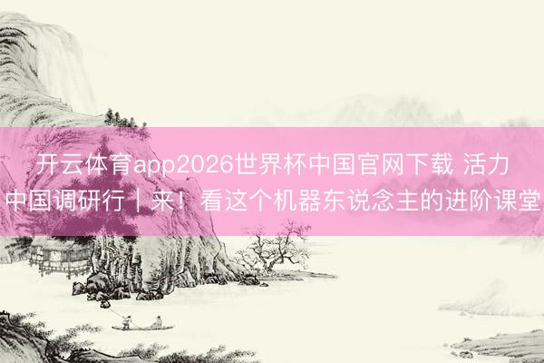 开云体育app2026世界杯中国官网下载 活力中国调研行｜来！看这个机器东说念主的进阶课堂