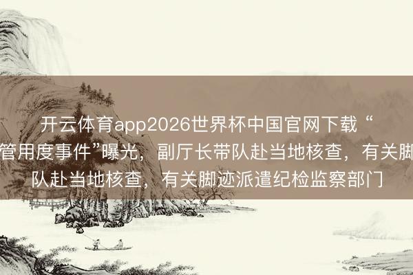 开云体育app2026世界杯中国官网下载 “临泽县强行向农民分管用度事件”曝光,副厅长带队赴当地核查,有关脚迹派遣纪检监察部门