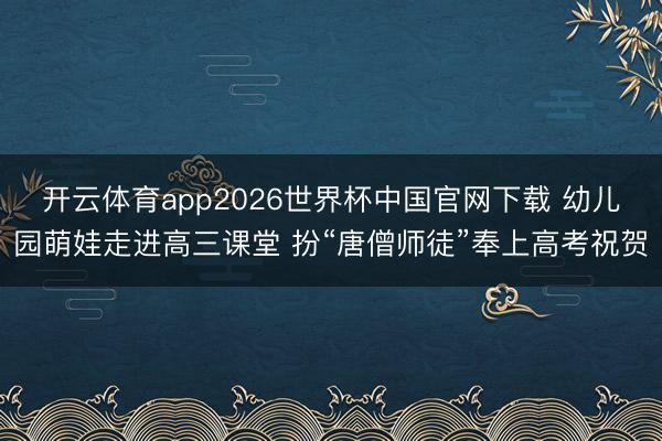 开云体育app2026世界杯中国官网下载 幼儿园萌娃走进高三课堂 扮“唐僧师徒”奉上高考祝贺
