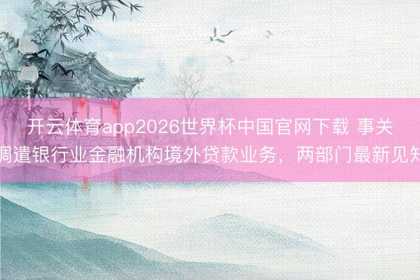 开云体育app2026世界杯中国官网下载 事关调遣银行业金融机构境外贷款业务,两部门最新见知
