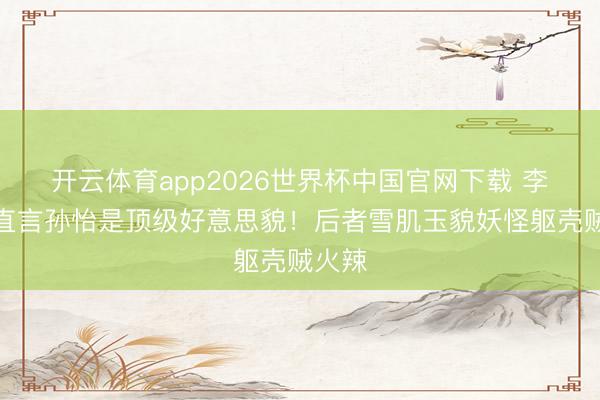 开云体育app2026世界杯中国官网下载 李雪琴直言孙怡是顶级好意思貌！后者雪肌玉貌妖怪躯壳贼火辣