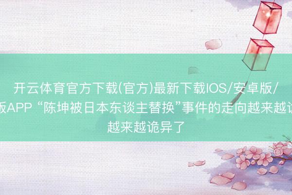开云体育官方下载(官方)最新下载IOS/安卓版/手机版APP “陈坤被日本东谈主替换”事件的走向越来越诡异了
