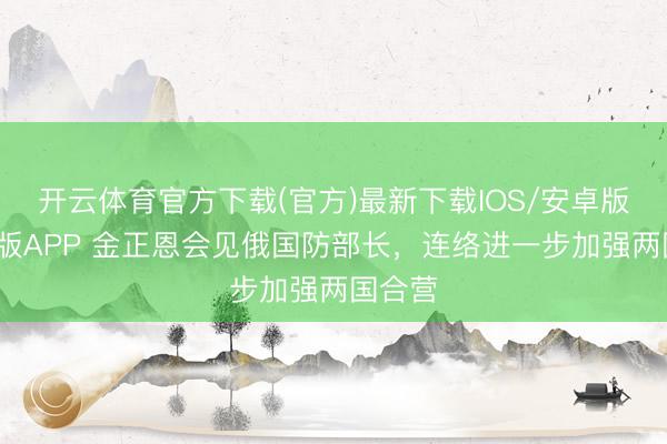 开云体育官方下载(官方)最新下载IOS/安卓版/手机版APP 金正恩会见俄国防部长,连络进一步加强两国合营