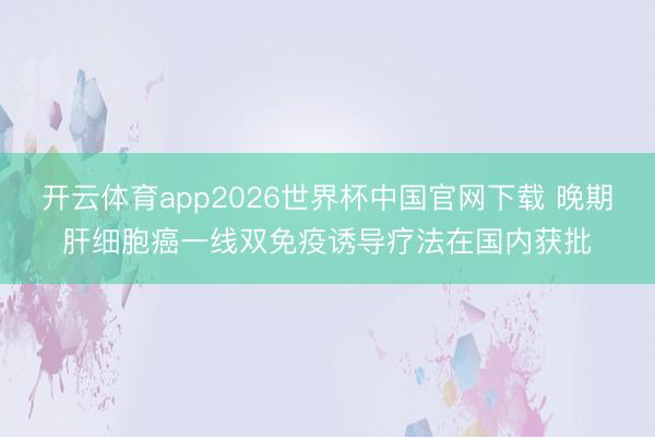 开云体育app2026世界杯中国官网下载 晚期肝细胞癌一线双免疫诱导疗法在国内获批
