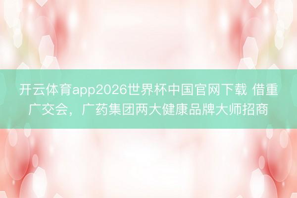 开云体育app2026世界杯中国官网下载 借重广交会,广药集团两大健康品牌大师招商