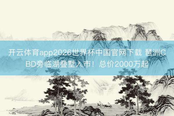 开云体育app2026世界杯中国官网下载 琶洲CBD旁临湖叠墅入市！总价2000万起