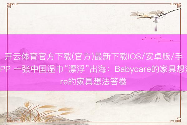 开云体育官方下载(官方)最新下载IOS/安卓版/手机版APP 一张中国湿巾“漂浮”出海：Babycare的家具想法答卷