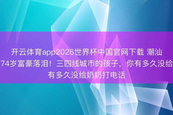 开云体育app2026世界杯中国官网下载 潮汕阿嬷的信让74岁富豪落泪!三四线城市的孩子,你有多久没给奶奶打电话