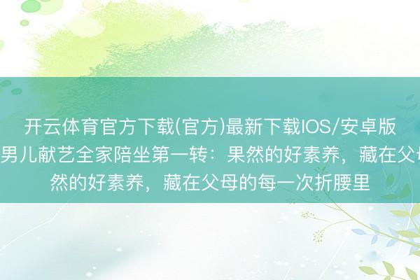 开云体育官方下载(官方)最新下载IOS/安卓版/手机版APP 陆毅男儿献艺全家陪坐第一转:果然的好素养,藏在父母的每一次折腰里
