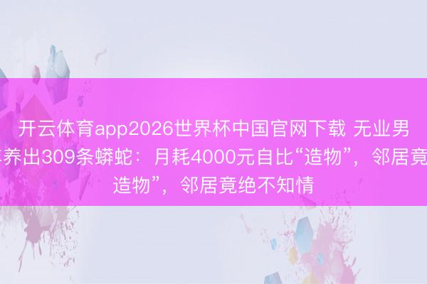 开云体育app2026世界杯中国官网下载 无业男茕居10年养出309条蟒蛇：月耗4000元自比“造物”，邻居竟绝不知情