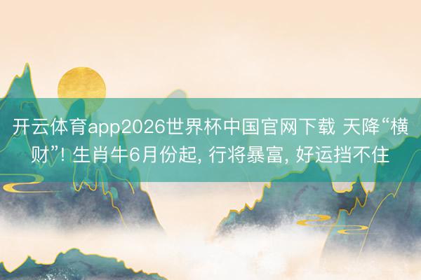 开云体育app2026世界杯中国官网下载 天降“横财”! 生肖牛6月份起, 行将暴富, 好运挡不住